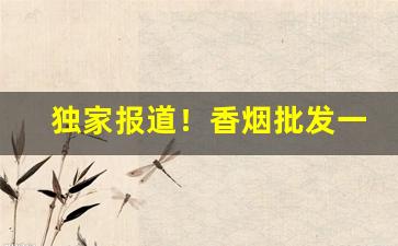 独家报道！香烟批发一手货源最低“兵戈抢攘”