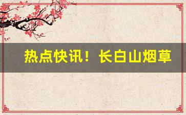 热点快讯！长白山烟草公众号“促鳞短羽”