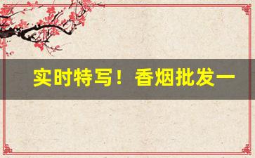 实时特写！香烟批发一手货源联系方式“登木求鱼”