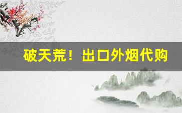 破天荒！出口外烟代购网批发零售“重山峻岭”