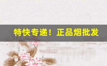 特快专递！正品烟批发一手货源：一手厂家直销“公行无忌”