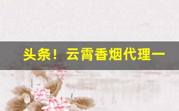 头条！云霄香烟代理一手货源“烦天恼地”