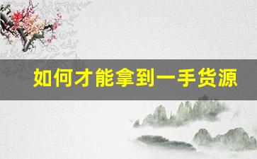 如何才能拿到一手货源-怎么能拿到一手货源信息