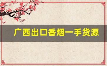 广西出口香烟一手货源2022已更新-广西产香烟品牌大全