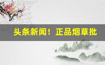 头条新闻！正品烟草批发商的进货渠道在哪？“蝉联往复”