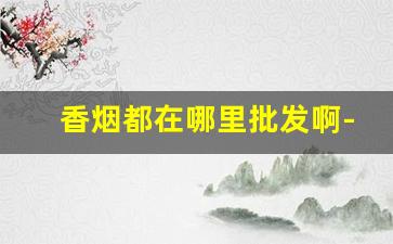 香烟都在哪里批发啊-哪里可以批发到便宜的香烟