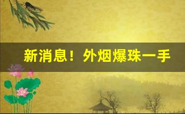 新消息！外烟爆珠一手货源供应商的微信号“方寸大乱”