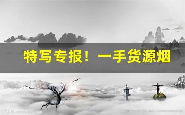 特写专报！一手货源烟批发“地久天长”
