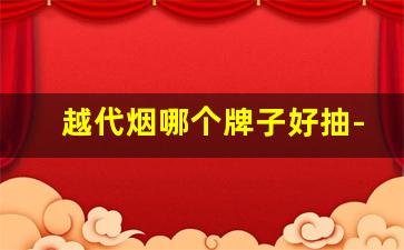 越代烟哪个牌子好抽-越代香烟哪个箱质量最好