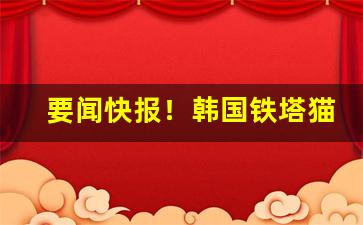 要闻快报！韩国铁塔猫代购“板上钉钉”