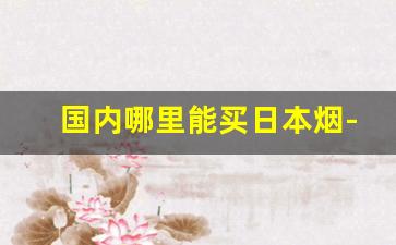 国内哪里能买日本烟-在中国也可以买到日本烟吗