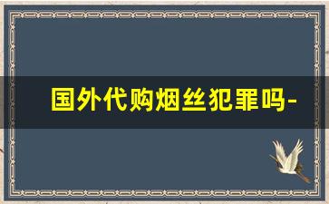 国外代购烟丝犯罪吗-香港卖烟丝合法嘛