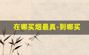 在哪买烟最真-到哪买烟比较可靠
