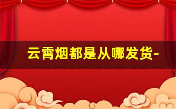 云霄烟都是从哪发货-现在云霄烟怎么销售出去的