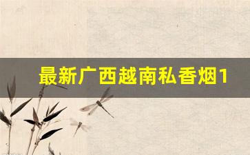 最新广西越南私香烟1688-广西越南香烟批发