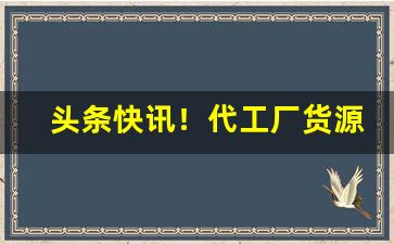 头条快讯！代工厂货源怎么找“柏舟之节”