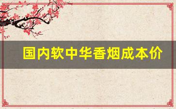 国内软中华香烟成本价是多少-软中华烟一般多少钱一盒