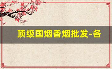 顶级国烟香烟批发-各种高端香烟价格及图片