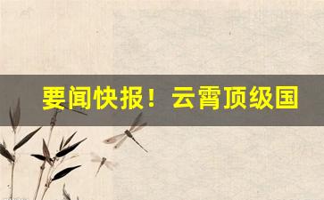 要闻快报！云霄顶级国烟一手货源批发代理“从宽发落”