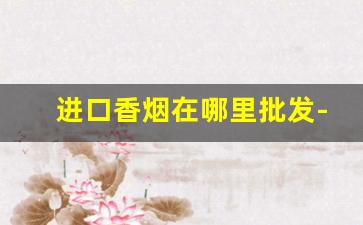 进口香烟在哪里批发-上海进口香烟一般哪里有卖