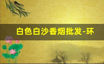 白色白沙香烟批发-环保白沙香烟哪里有卖的