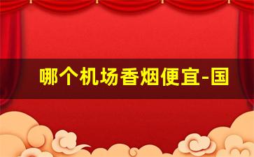 哪个机场香烟便宜-国内机场的香烟和市场价差别大吗