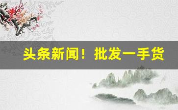 头条新闻！批发一手货源哪里最便宜“高出一筹”