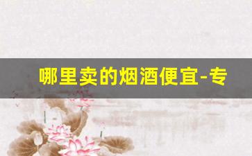 哪里卖的烟酒便宜-专门卖烟酒的实体店