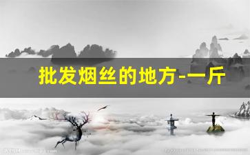 批发烟丝的地方-一斤烟丝能卷多少根烟