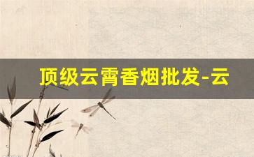 顶级云霄香烟批发-云霄香烟各品牌价位