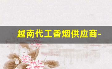越南代工香烟供应商-越南香烟代工厂集中在哪里