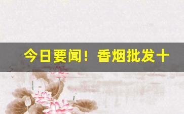 今日要闻！香烟批发十元以下“打偏手”