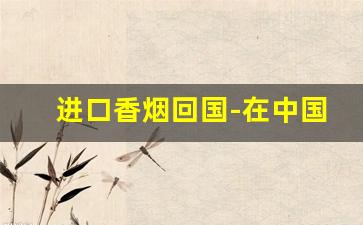 进口香烟回国-在中国可以进口香烟吗