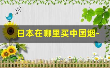 日本在哪里买中国烟-在日本什么地方可以买到中国香烟