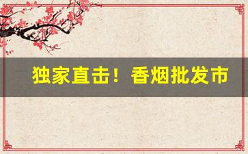 独家直击！香烟批发市场竞争激烈“巢林一枝”