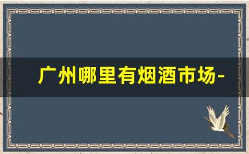 广州哪里有烟酒市场-广州哪里烟酒档口多