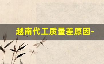越南代工质量差原因-越南代工厂是中国开的吗
