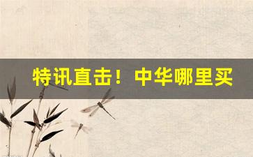 特讯直击！中华哪里买靠谱“不足为奇”