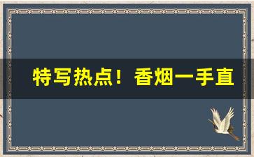 特写热点！香烟一手直销厂家货源“倒置干戈”