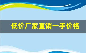 低价厂家直销一手价格-厂家直销价位超低