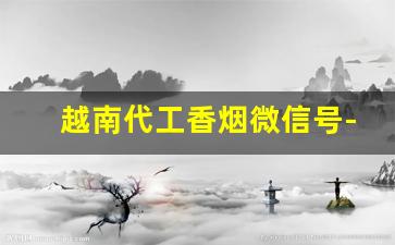 越南代工香烟微信号-越南代工香烟是给哪里代工