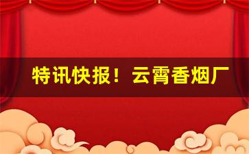 特讯快报！云霄香烟厂家一手货源质量保证!“目不暇接”