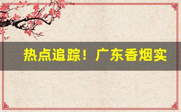热点追踪！广东香烟实力批发商“杜门绝迹”