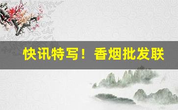 快讯特写！香烟批发联系渠道“夺人之爱”