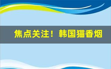 焦点关注！韩国猫香烟代购“闭关却扫”
