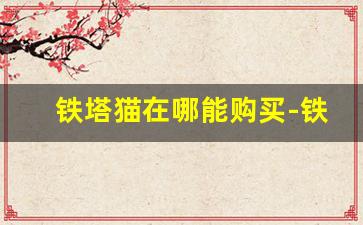 铁塔猫在哪能购买-铁塔猫在中国能买到吗