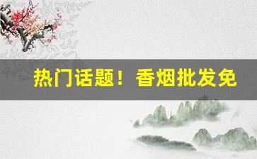 热门话题！香烟批发免税烟源“佛高一尺，魔高一丈”