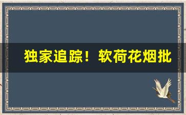 独家追踪！软荷花烟批发价多少钱一条“低头搭脑”