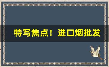 特写焦点！进口烟批发在哪里“不亦乐乎”
