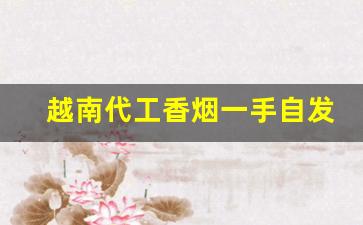 越南代工香烟一手自发-越南代工烟抽起来怎么样